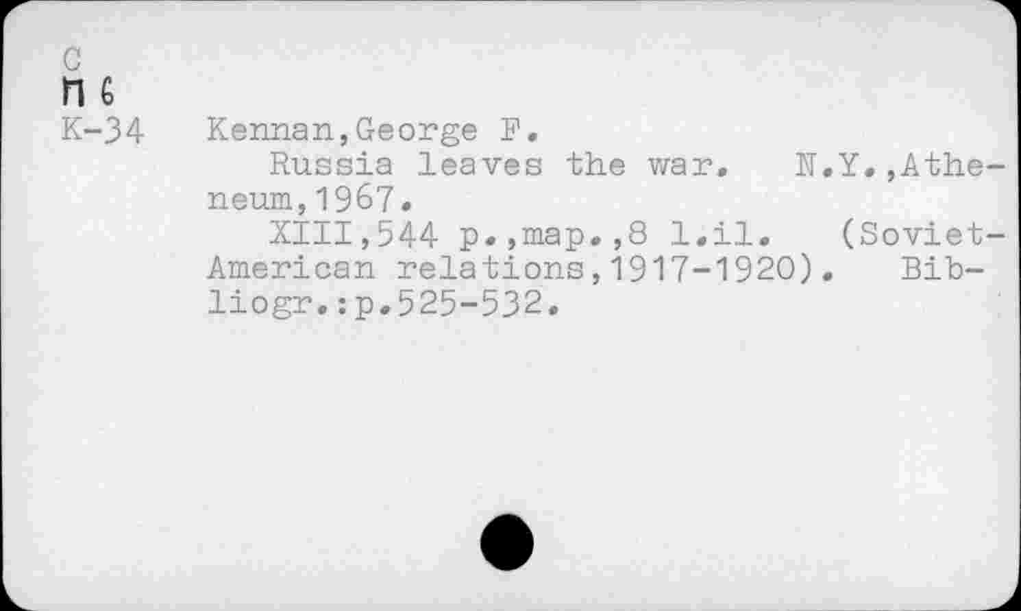 ﻿c
H G
K-34 Kennan,George F.
Russia leaves the war. N.Y.,Athe-neum,1967.
XIII,544 p.,map.,8 l.il. (Soviet-American relations,1917-1920). Bib-liogr.:p.525-532.